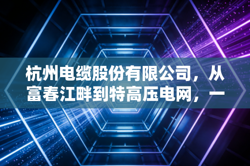 杭州电缆股份有限公司，从富春江畔到特高压电网，一家老牌制造企业的破茧之路