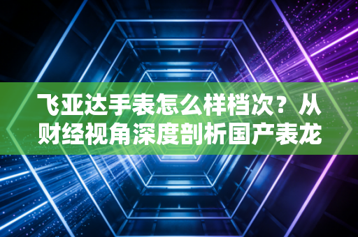 飞亚达手表怎么样档次?从财经视角深度剖析国产表龙头的性价比与品牌护城河