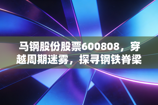 马钢股份股票600808，穿越周期迷雾，探寻钢铁脊梁的韧性价值与未来机遇