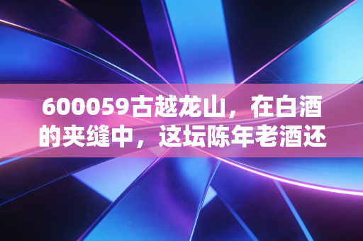 600059古越龙山，在白酒的夹缝中，这坛陈年老酒还能醉倒谁？