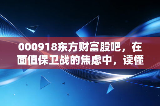 000918东方财富股吧,在面值保卫战的焦虑中,读懂散户的悲欢离合