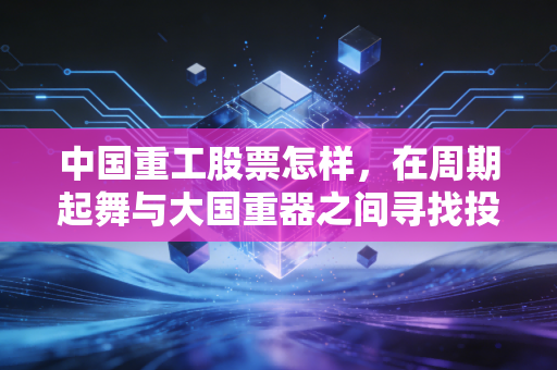 中国重工股票怎样,在周期起舞与大国重器之间寻找投资的确定性