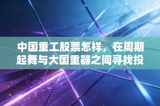 中国重工股票怎样,在周期起舞与大国重器之间寻找投资的确定性