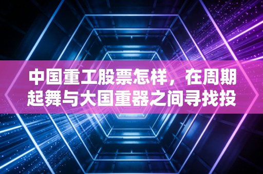 中国重工股票怎样，在周期起舞与大国重器之间寻找投资的确定性