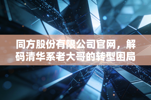 同方股份有限公司官网,解码清华系老大哥的转型困局与新生机遇