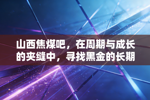 山西焦煤吧,在周期与成长的夹缝中,寻找黑金的长期价值