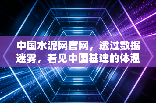 中国水泥网官网，透过数据迷雾，看见中国基建的体温与未来