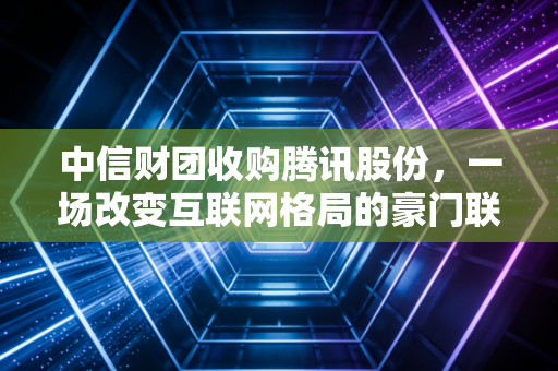 中信财团收购腾讯股份,一场改变互联网格局的豪门联姻,还是国家队的定海神针?