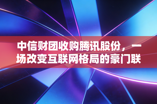 中信财团收购腾讯股份,一场改变互联网格局的豪门联姻,还是国家队的定海神针?