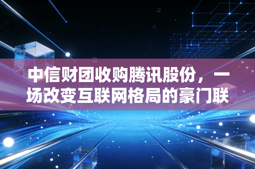 中信财团收购腾讯股份，一场改变互联网格局的豪门联姻，还是国家队的定海神针？