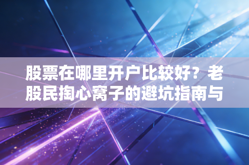 股票在哪里开户比较好？老股民掏心窝子的避坑指南与实战经验