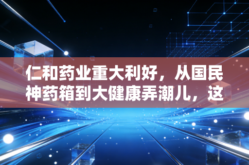 仁和药业重大利好,从国民神药箱到大健康弄潮儿,这只老牌白马股的估值修复逻辑