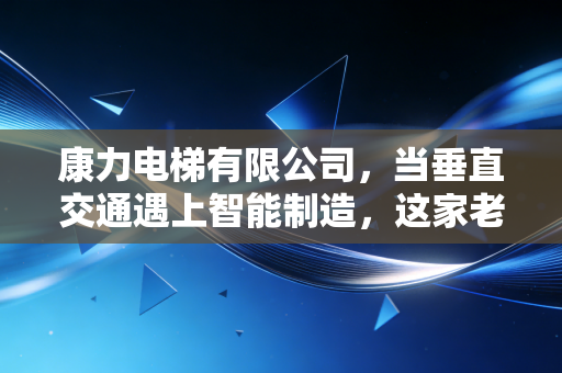 康力电梯有限公司，当垂直交通遇上智能制造，这家老牌民企如何逆风翻盘？