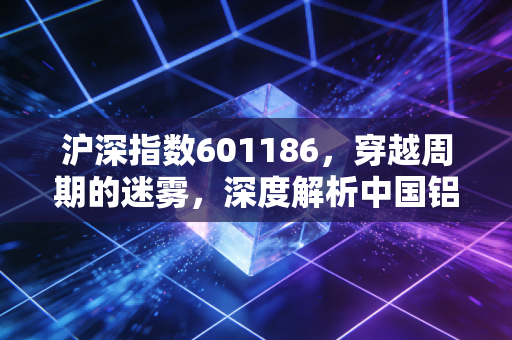沪深指数601186,穿越周期的迷雾,深度解析中国铝业的投资逻辑与生存法则