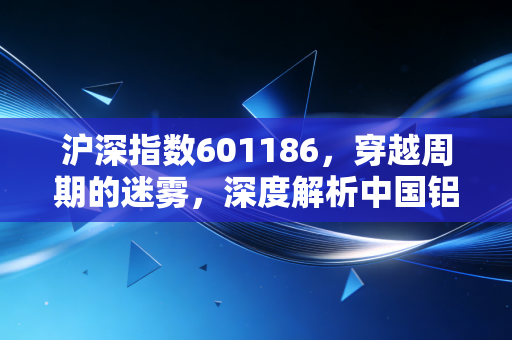 沪深指数601186,穿越周期的迷雾,深度解析中国铝业的投资逻辑与生存法则