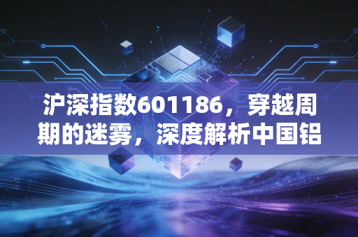 沪深指数601186，穿越周期的迷雾，深度解析中国铝业的投资逻辑与生存法则