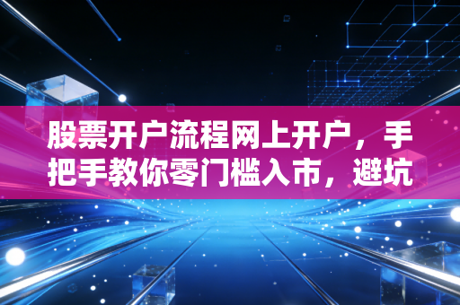 股票开户流程网上开户，手把手教你零门槛入市，避坑指南与实战心得