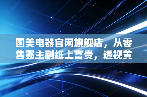 国美电器官网旗舰店，从零售霸主到纸上富贵，透视黄光裕归来后的资本困局与消费警示