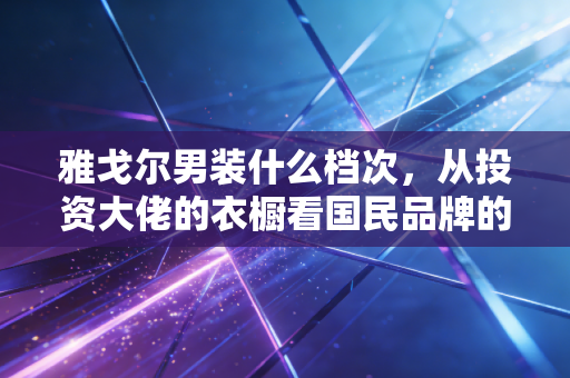 雅戈尔男装什么档次,从投资大佬的衣橱看国民品牌的尴尬与突围