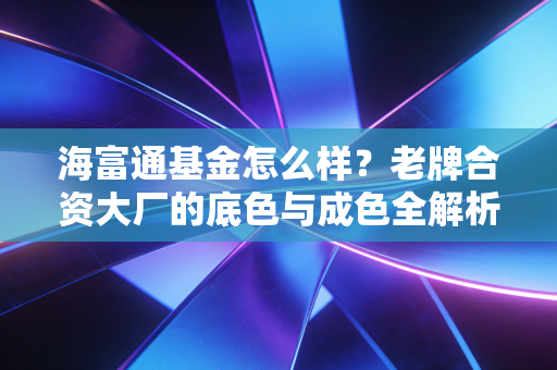 海富通基金怎么样?老牌合资大厂的底色与成色全解析