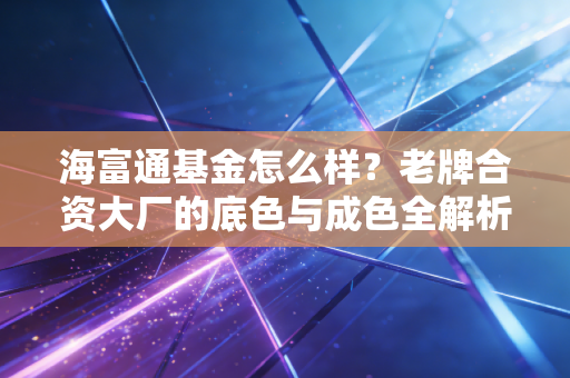 海富通基金怎么样？老牌合资大厂的底色与成色全解析