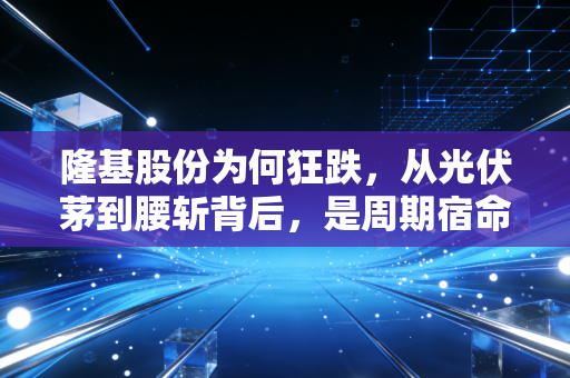 隆基股份为何狂跌,从光伏茅到腰斩背后,是周期宿命还是价值陷阱?