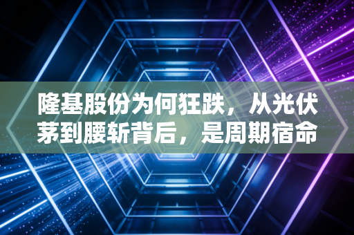 隆基股份为何狂跌，从光伏茅到腰斩背后，是周期宿命还是价值陷阱？