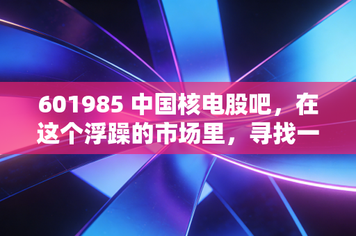 601985 中国核电股吧,在这个浮躁的市场里,寻找一份属于普通人的稳稳的幸福