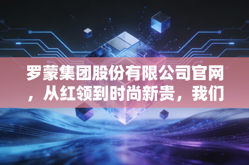 罗蒙集团股份有限公司官网,从红领到时尚新贵,我们该如何解读这家老牌劲旅的财报与未来?