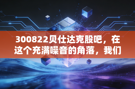 300822贝仕达克股吧,在这个充满噪音的角落,我们该如何看清一家公司的真面目?