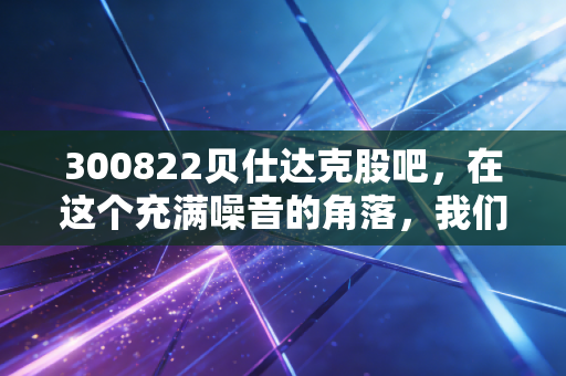 300822贝仕达克股吧，在这个充满噪音的角落，我们该如何看清一家公司的真面目？