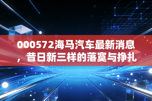 000572海马汽车最新消息，昔日新三样的落寞与挣扎，氢能梦还能救活这只不死鸟吗？