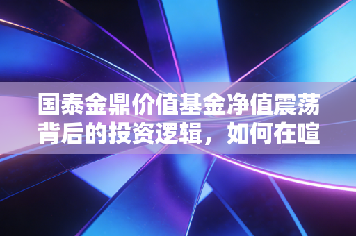 国泰金鼎价值基金净值震荡背后的投资逻辑，如何在喧嚣中守住内心的价值
