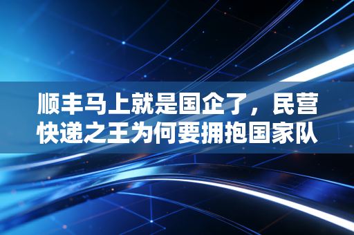 顺丰马上就是国企了,民营快递之王为何要拥抱国家队的深层逻辑