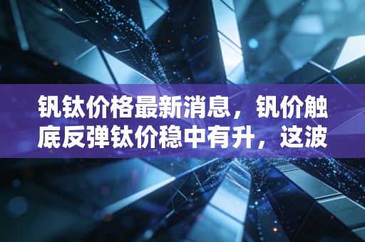 钒钛价格最新消息,钒价触底反弹钛价稳中有升,这波金属新贵的行情能持续多久?