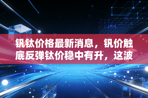钒钛价格最新消息,钒价触底反弹钛价稳中有升,这波金属新贵的行情能持续多久?