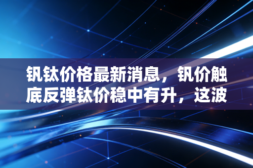 钒钛价格最新消息，钒价触底反弹钛价稳中有升，这波金属新贵的行情能持续多久？