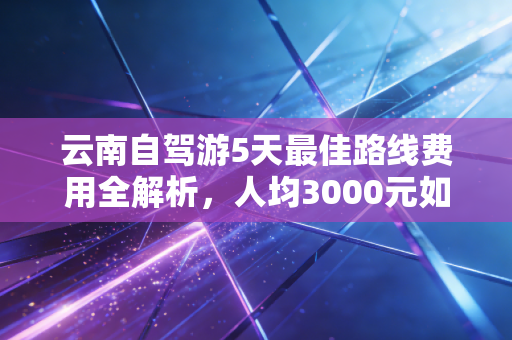 云南自驾游5天最佳路线费用全解析，人均3000元如何玩出风花雪月的高级感？