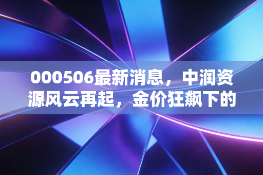 000506最新消息,中润资源风云再起,金价狂飙下的淘金梦还能做多久?