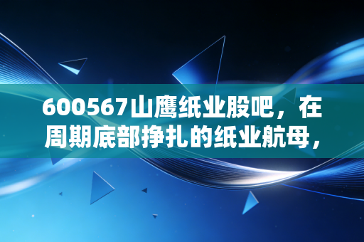 600567山鹰纸业股吧,在周期底部挣扎的纸业航母,散户们是抄底还是离场?