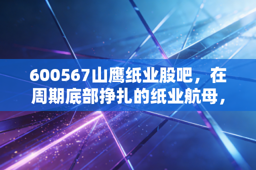 600567山鹰纸业股吧，在周期底部挣扎的纸业航母，散户们是抄底还是离场？
