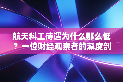 航天科工待遇为什么那么低?一位财经观察者的深度剖析与心里话