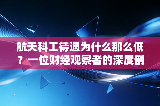 航天科工待遇为什么那么低？一位财经观察者的深度剖析与心里话