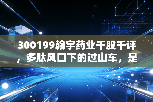 300199翰宇药业千股千评,多肽风口下的过山车,是黄金坑还是深不见底?
