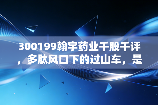 300199翰宇药业千股千评,多肽风口下的过山车,是黄金坑还是深不见底?