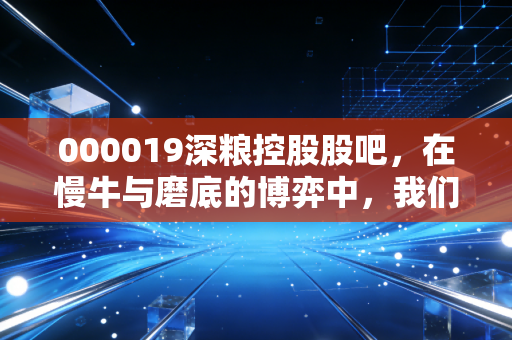 000019深粮控股股吧，在慢牛与磨底的博弈中，我们该如何守住这份粮心？