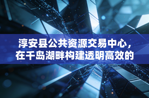 淳安县公共资源交易中心,在千岛湖畔构建透明高效的金融生态圈