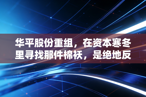 华平股份重组,在资本寒冬里寻找那件棉袄,是绝地反击还是最后的狂欢?