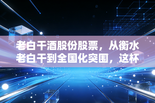 老白干酒股份股票，从衡水老白干到全国化突围，这杯酒到底还有多香？