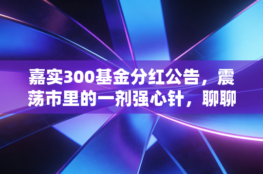 嘉实300基金分红公告，震荡市里的一剂强心针，聊聊分红背后的真金白银与投资智慧